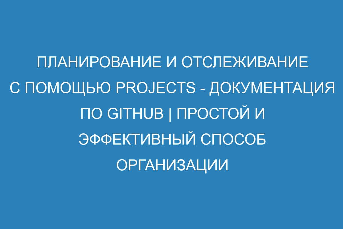 Планирование и отслеживание с помощью Projects - Документация по GitHub | Простой и эффективный способ организации работы