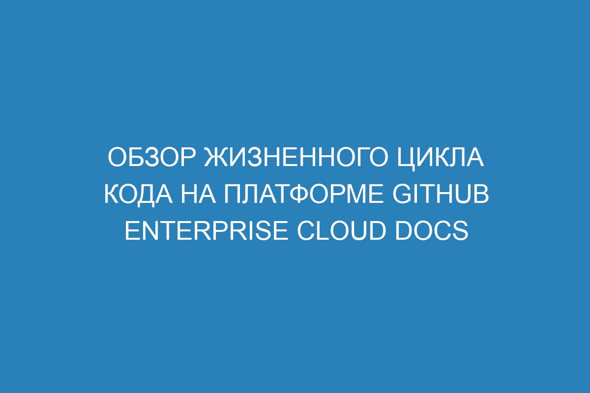 Обзор жизненного цикла кода на платформе GitHub Enterprise Cloud Docs