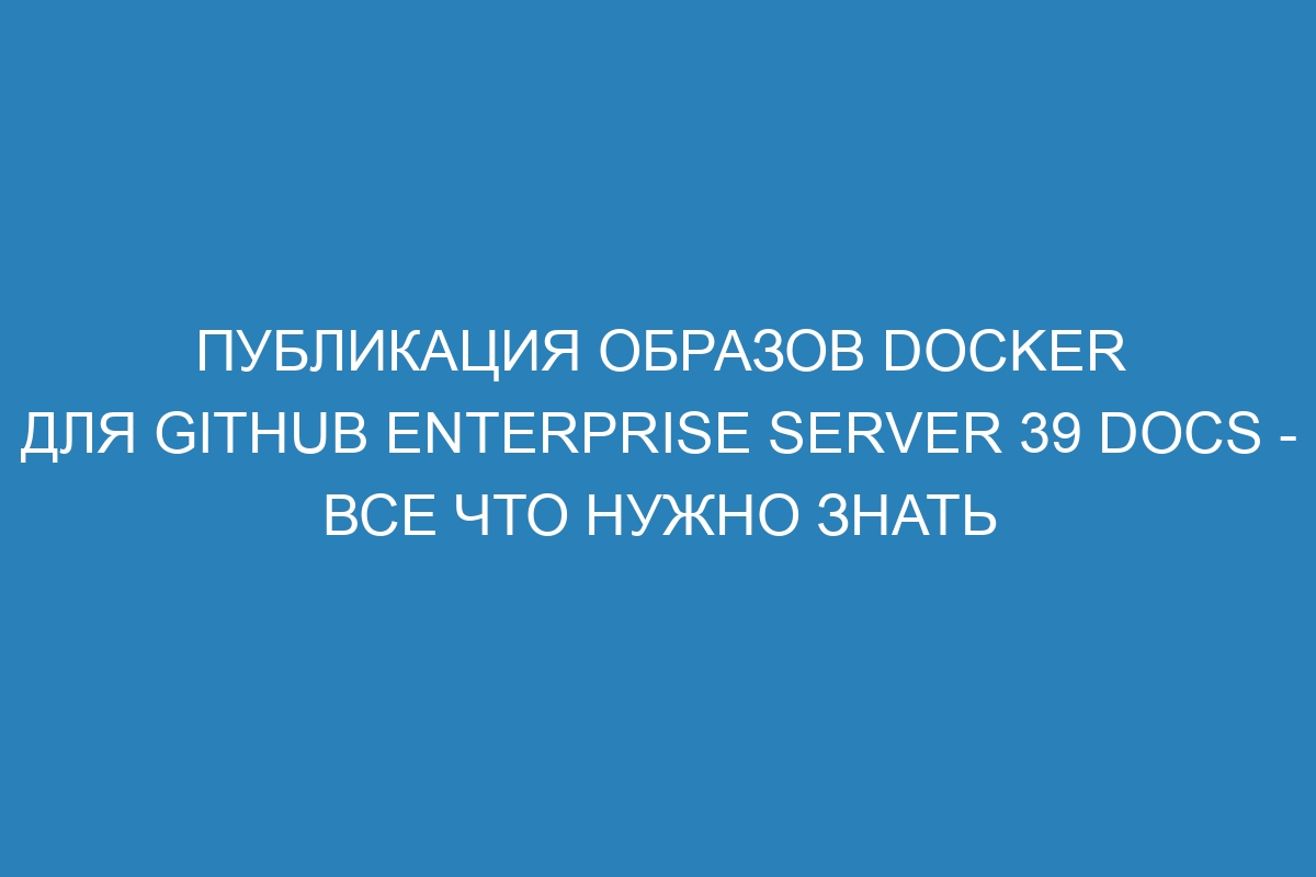 Публикация образов Docker для GitHub Enterprise Server 39 Docs - все что нужно знать