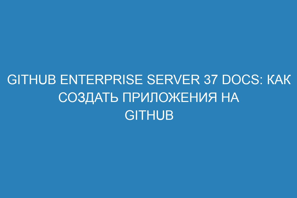 GitHub Enterprise Server 37 Docs: как создать приложения на GitHub