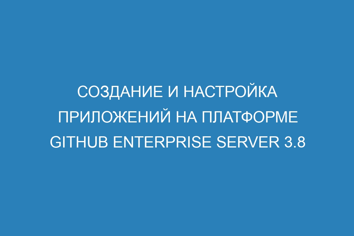 Создание и настройка приложений на платформе GitHub Enterprise Server 3.8