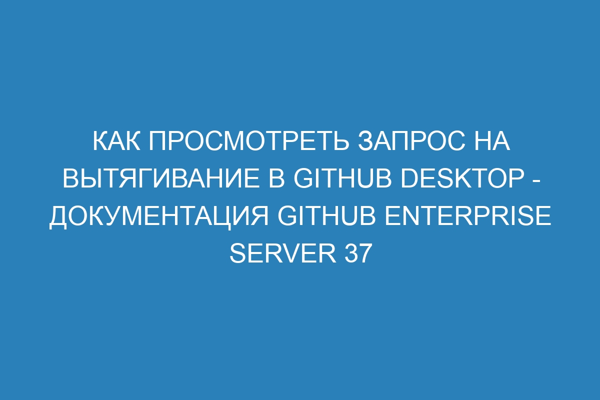 Как просмотреть запрос на вытягивание в GitHub Desktop - документация GitHub Enterprise Server 37