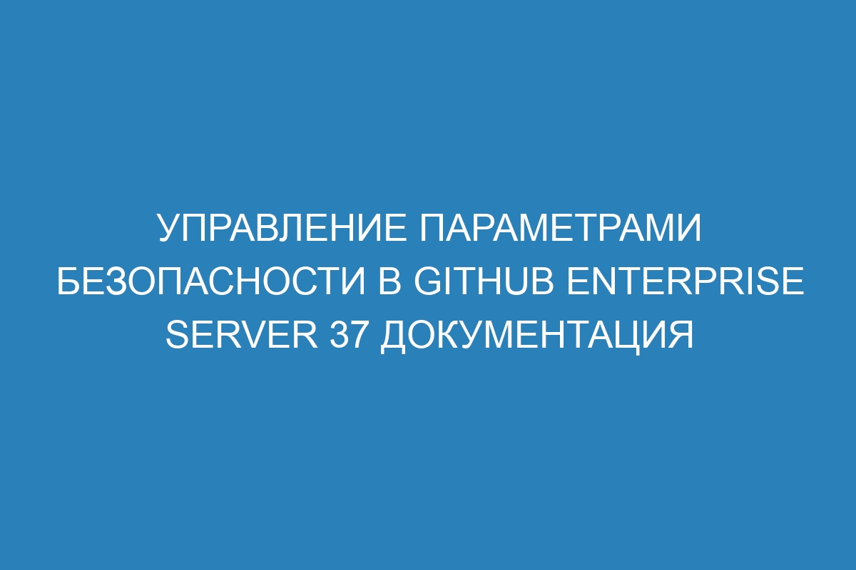 Управление параметрами безопасности в GitHub Enterprise Server 37 документация