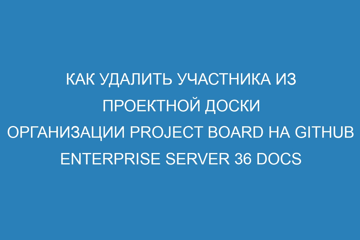 Как удалить участника из проектной доски организации project board на GitHub Enterprise Server 36 Docs