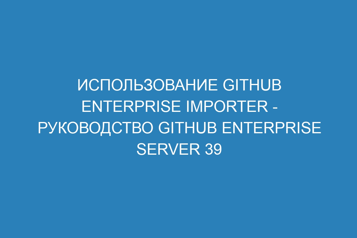 Использование GitHub Enterprise Importer - Руководство GitHub Enterprise Server 39