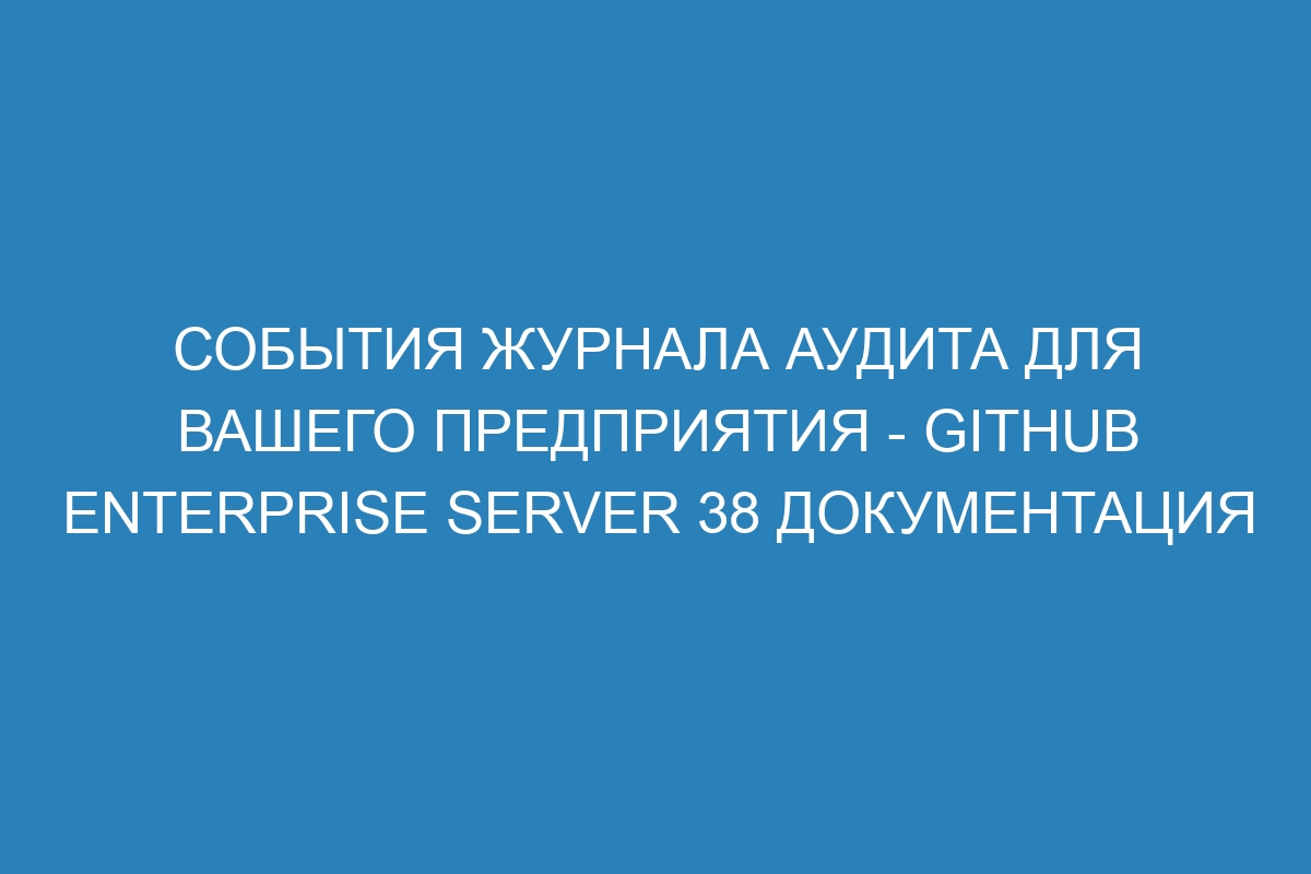 События журнала аудита для вашего предприятия - GitHub Enterprise Server 38 документация