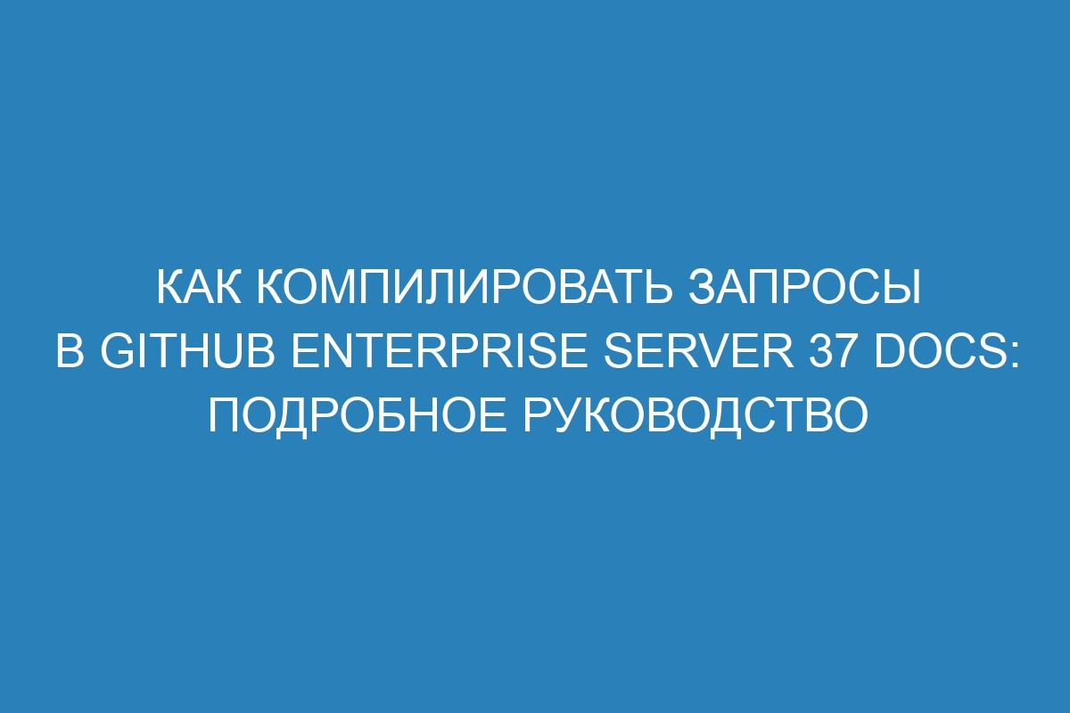 Как компилировать запросы в GitHub Enterprise Server 37 Docs: подробное руководство