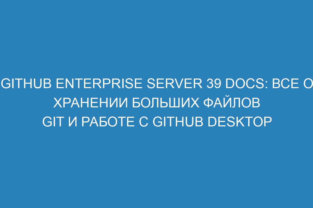 GitHub Enterprise Server 39 Docs: все о хранении больших файлов Git и работе с GitHub Desktop