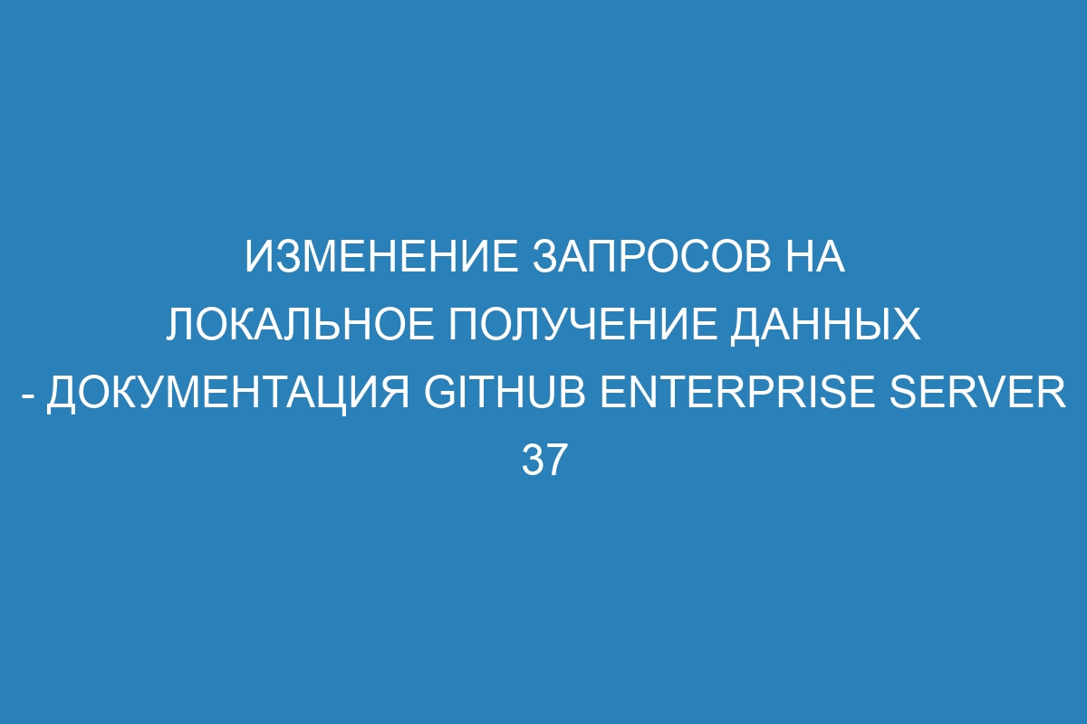 Изменение запросов на локальное получение данных - документация GitHub Enterprise Server 37