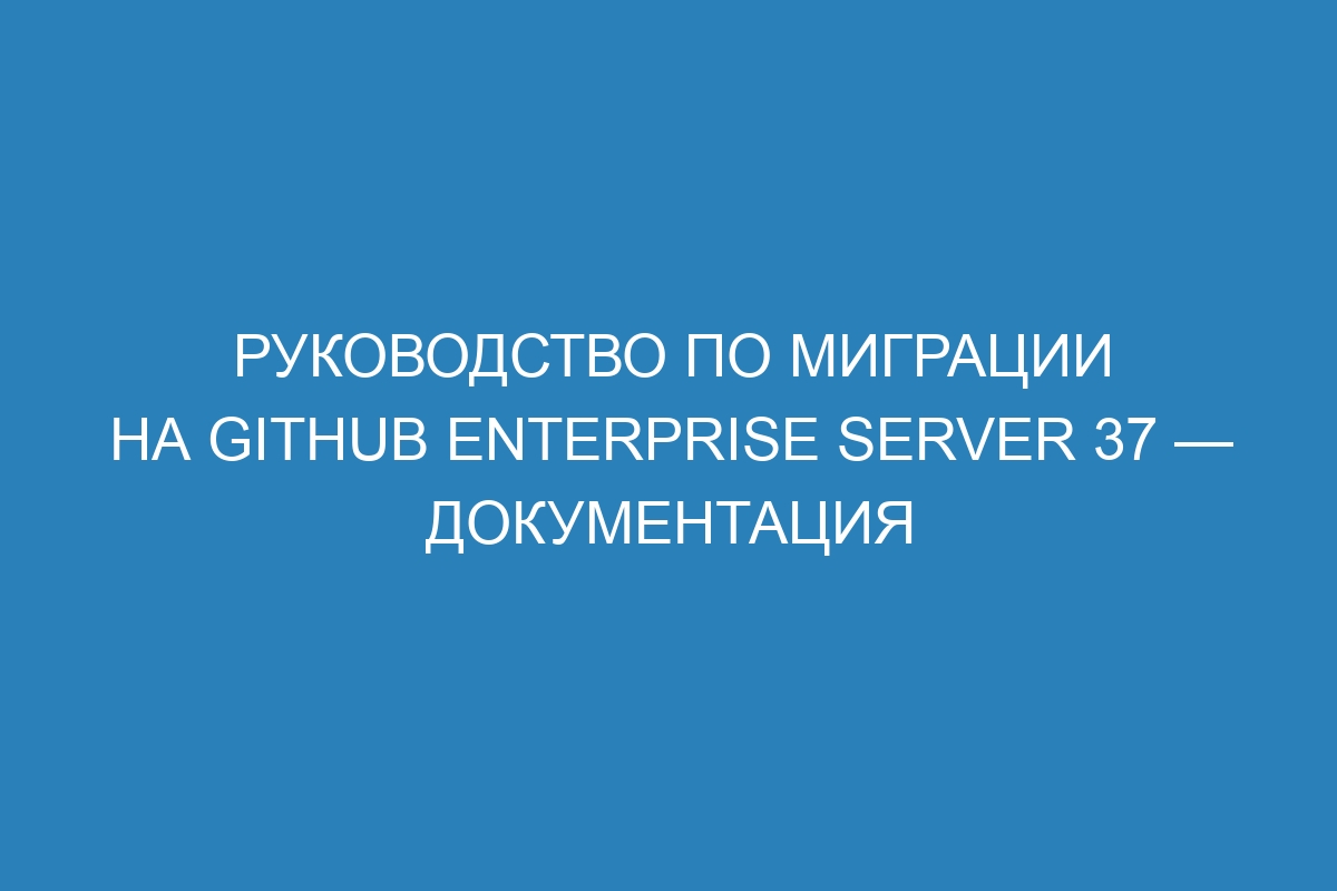 Руководство по миграции на GitHub Enterprise Server 37 — документация