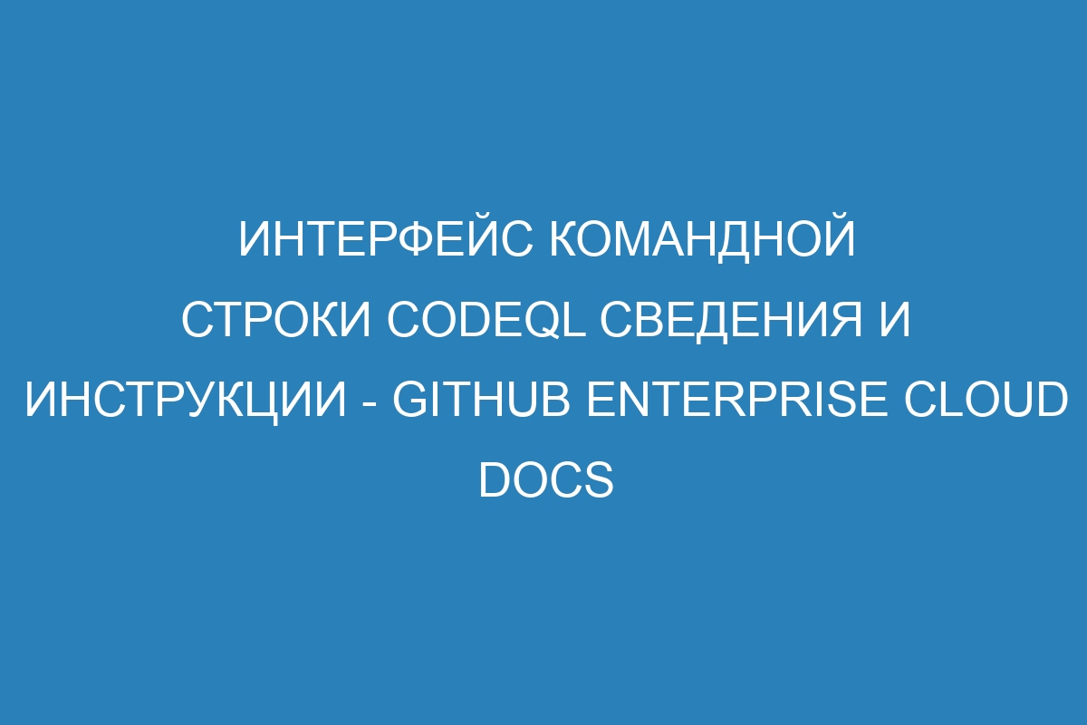 Интерфейс командной строки CodeQL сведения и инструкции - GitHub Enterprise Cloud Docs