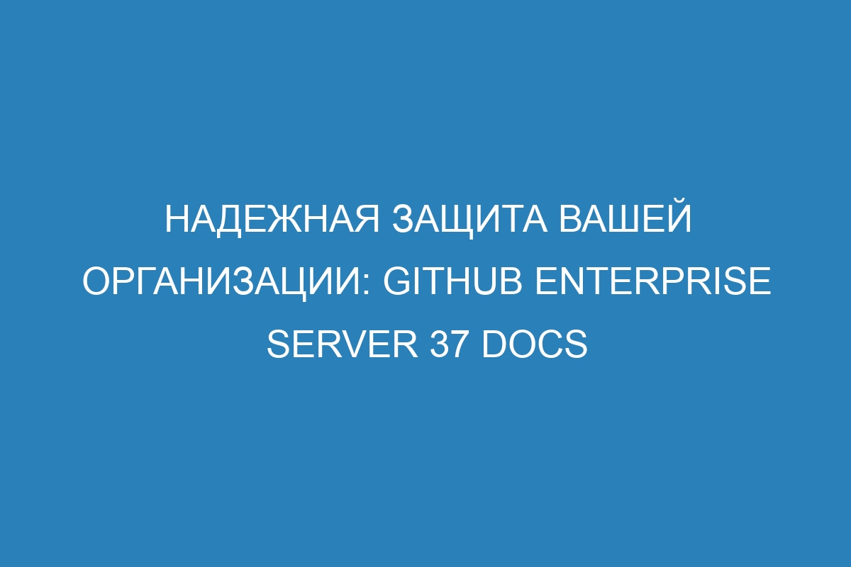 Надежная защита вашей организации: GitHub Enterprise Server 37 Docs