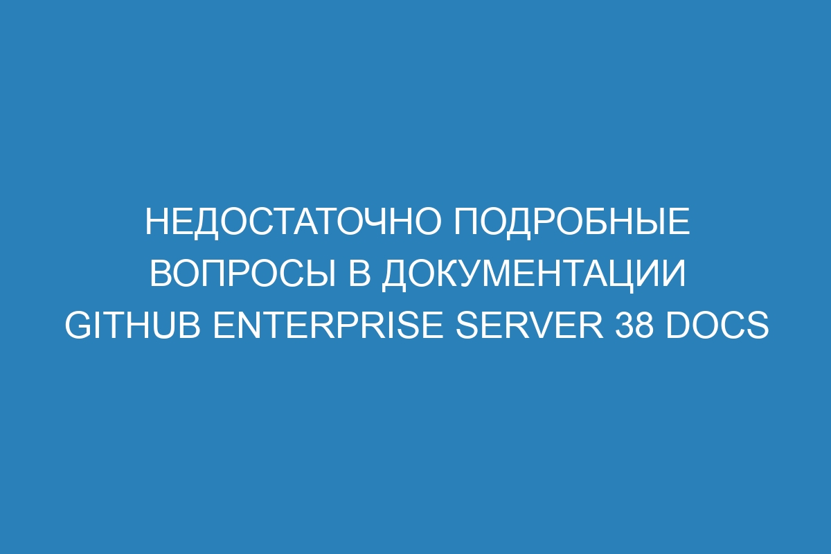 Недостаточно подробные вопросы в документации GitHub Enterprise Server 38 Docs