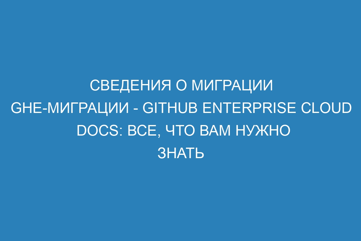 Сведения о миграции ghe-миграции - GitHub Enterprise Cloud Docs: все, что вам нужно знать