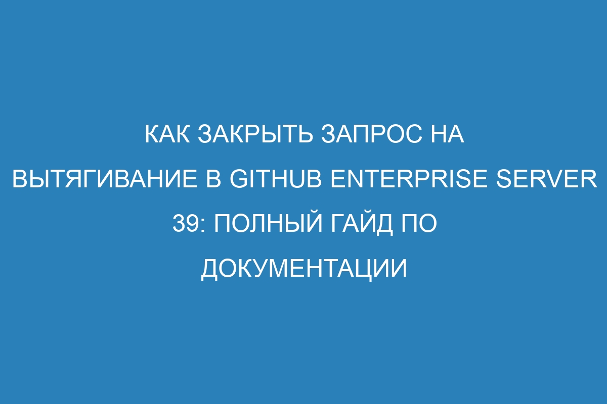 Как закрыть запрос на вытягивание в GitHub Enterprise Server 39: полный гайд по документации