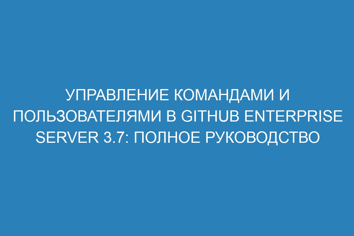 Управление командами и пользователями в GitHub Enterprise Server 3.7: полное руководство