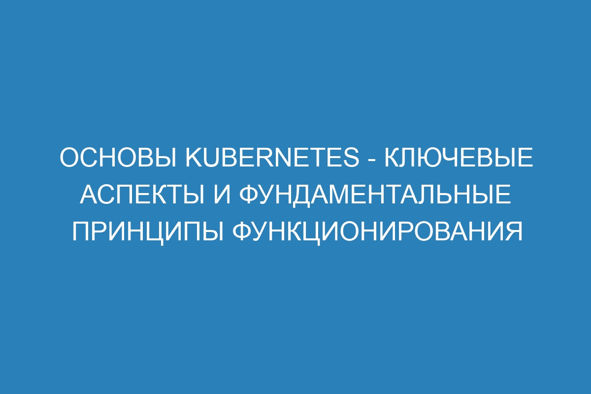 Основы Kubernetes - ключевые аспекты и фундаментальные принципы функционирования