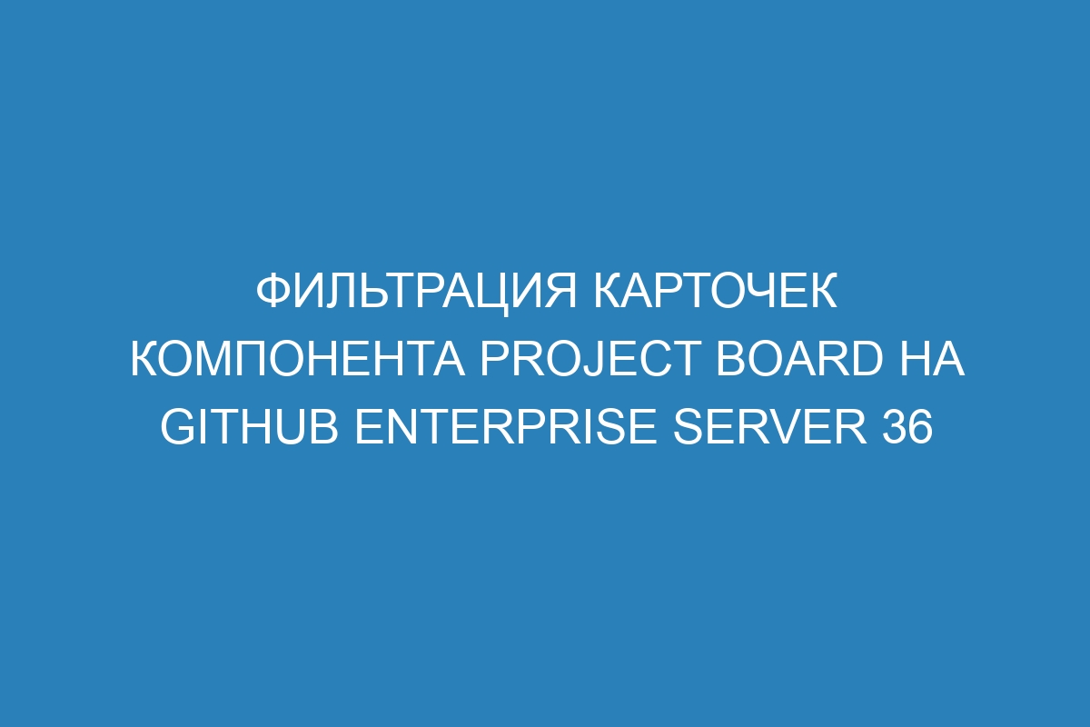 Фильтрация карточек компонента project board на GitHub Enterprise Server 36