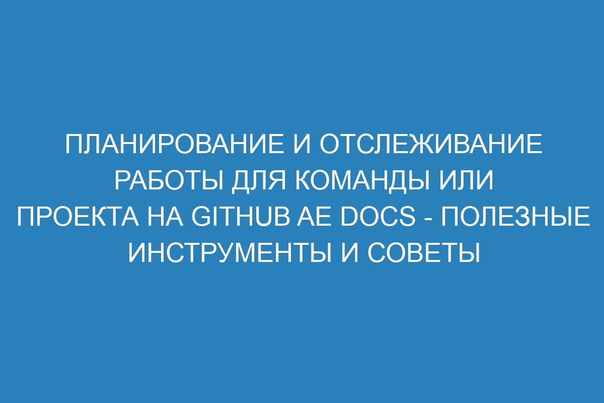 Планирование и отслеживание работы для команды или проекта на GitHub AE Docs - полезные инструменты и советы