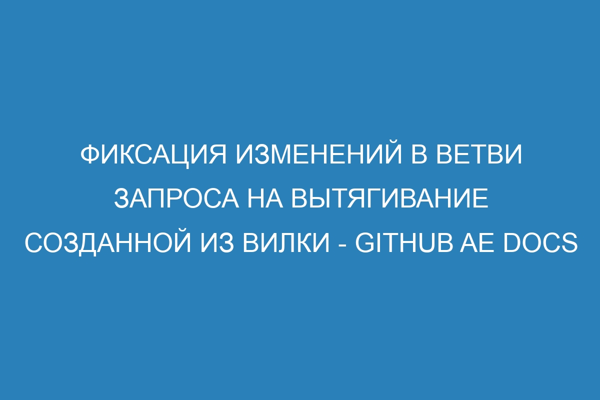 Фиксация изменений в ветви запроса на вытягивание созданной из вилки - GitHub AE Docs