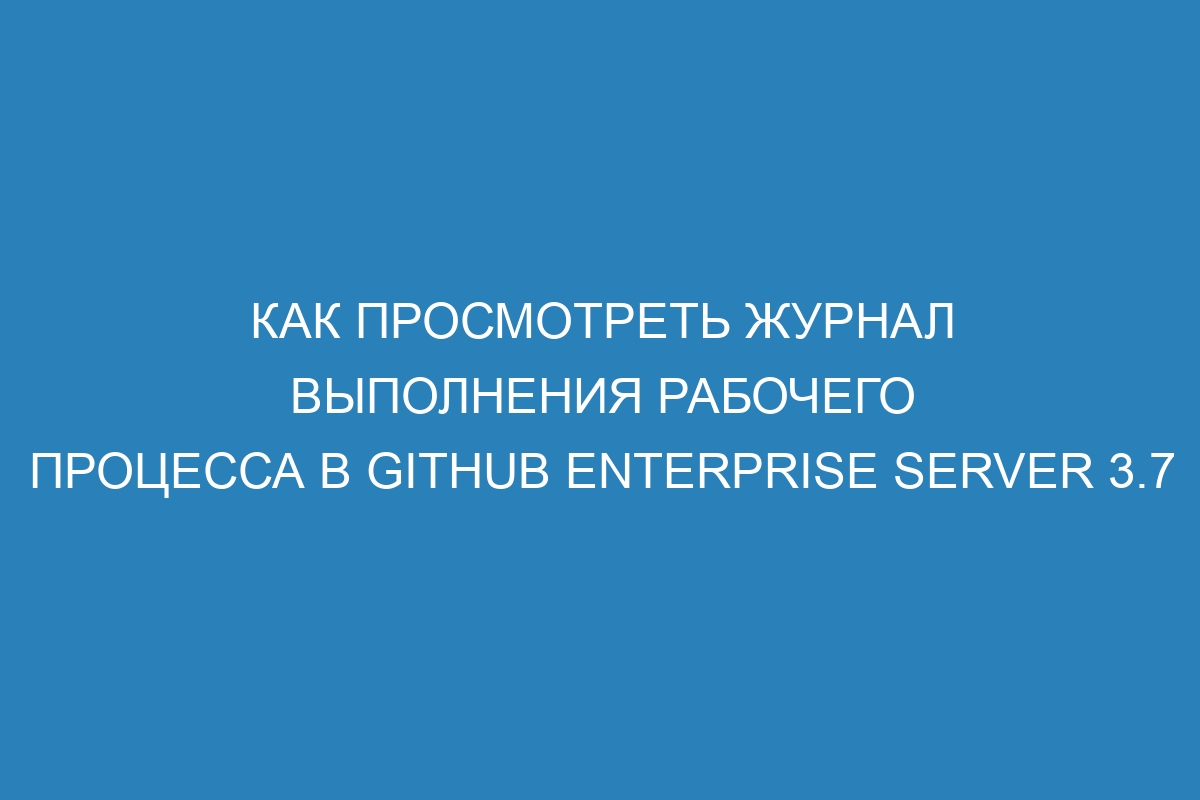 Как просмотреть журнал выполнения рабочего процесса в GitHub Enterprise Server 3.7