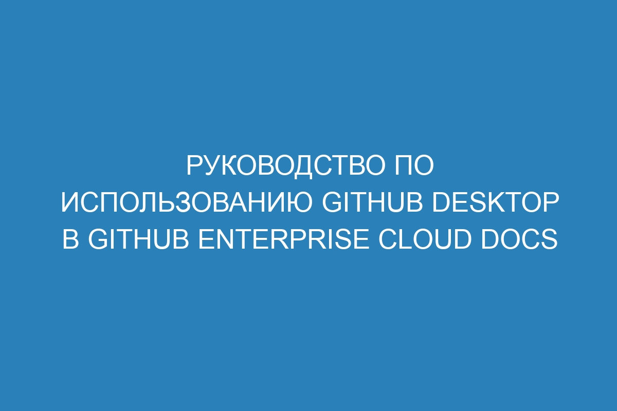 Руководство по использованию GitHub Desktop в GitHub Enterprise Cloud Docs