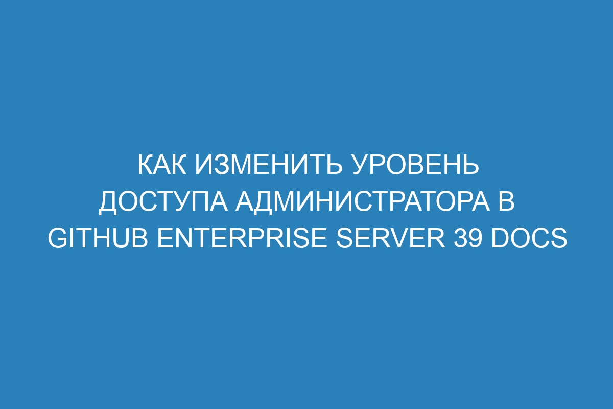 Как изменить уровень доступа администратора в GitHub Enterprise Server 39 Docs