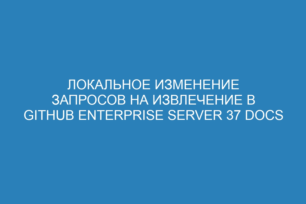 Локальное изменение запросов на извлечение в GitHub Enterprise Server 37 Docs