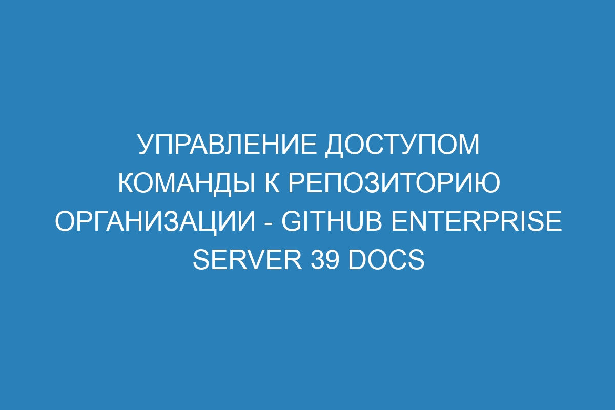 Управление доступом команды к репозиторию организации - GitHub Enterprise Server 39 Docs