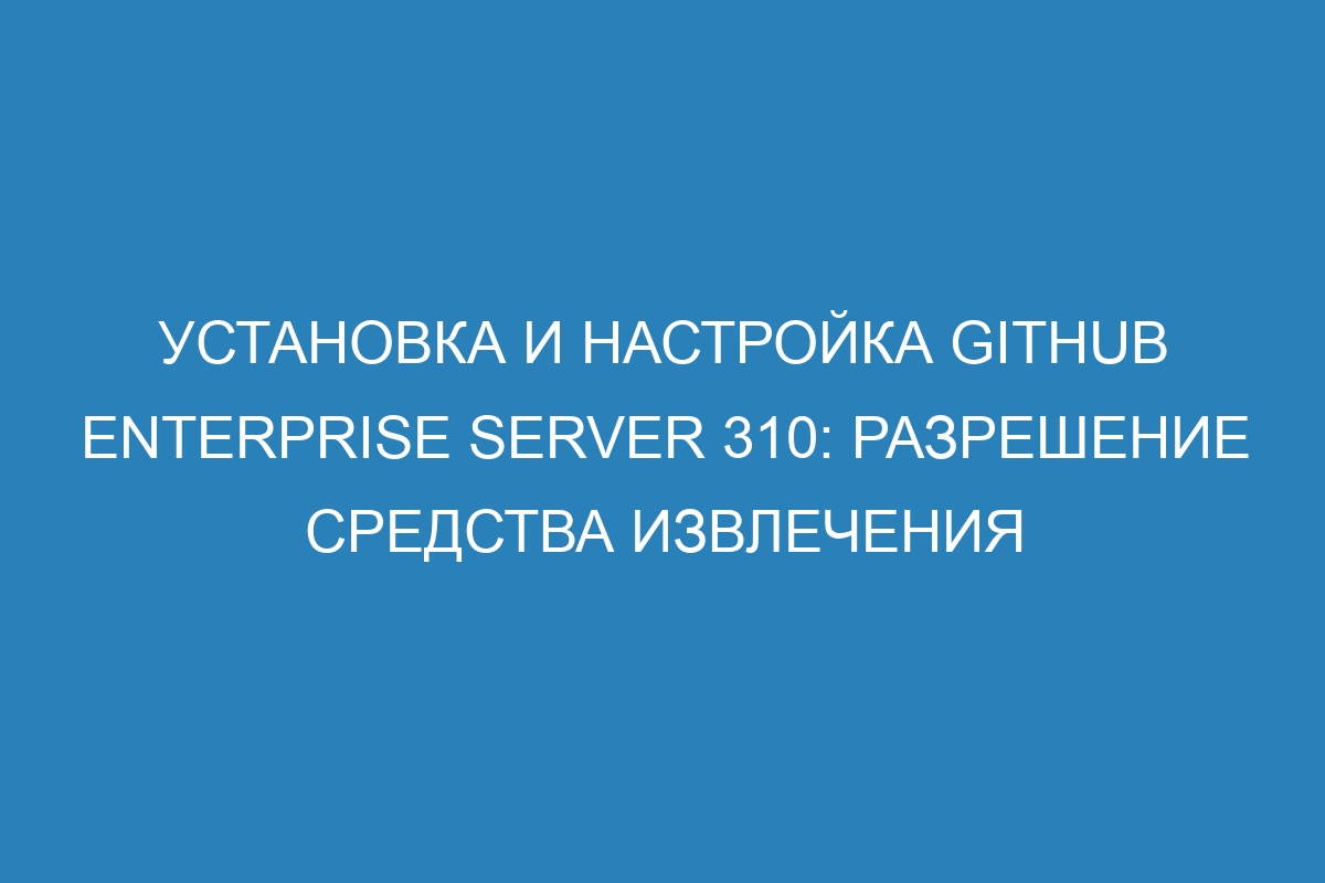 Установка и настройка GitHub Enterprise Server 310: разрешение средства извлечения
