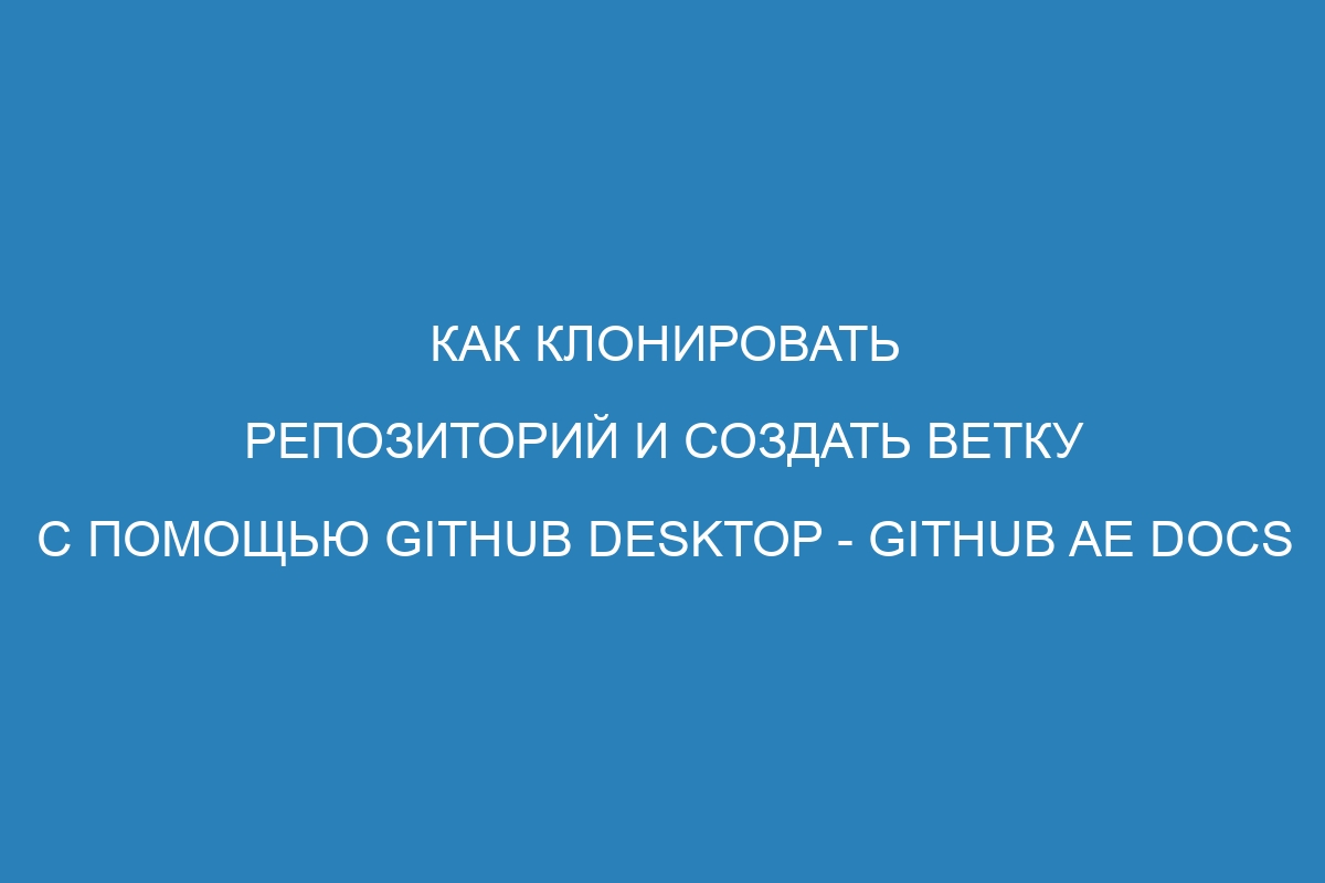 Как клонировать репозиторий и создать ветку с помощью GitHub Desktop - GitHub AE Docs