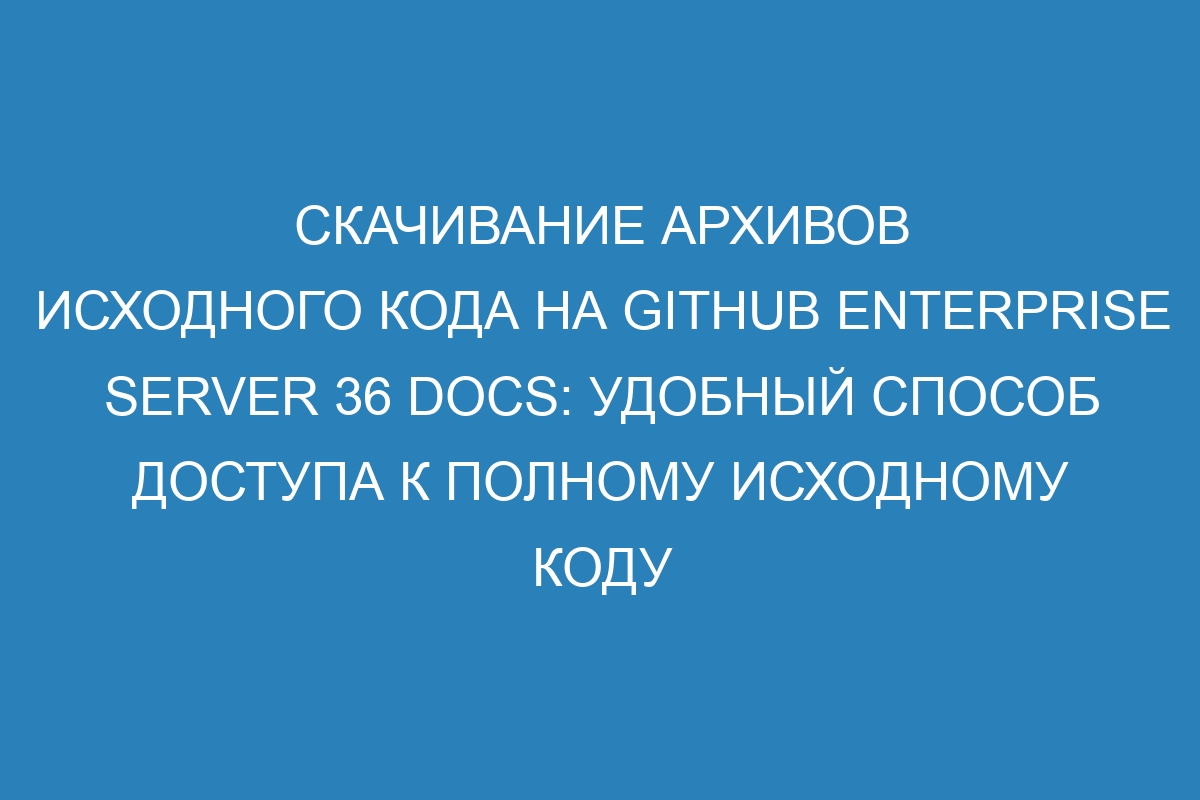 Скачивание архивов исходного кода на GitHub Enterprise Server 36 Docs: удобный способ доступа к полному исходному коду