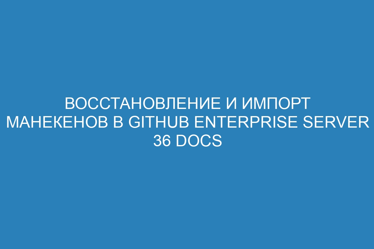 Восстановление и импорт манекенов в GitHub Enterprise Server 36 Docs