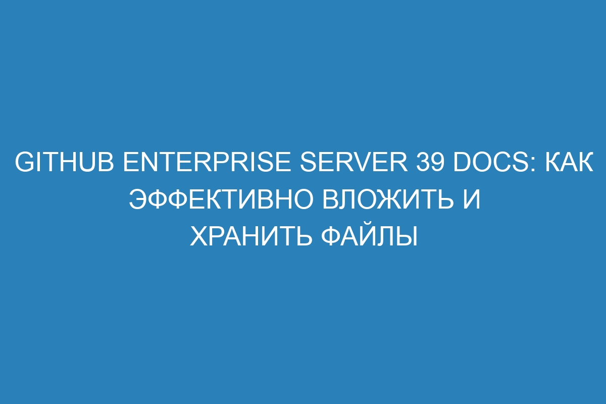 GitHub Enterprise Server 39 Docs: как эффективно вложить и хранить файлы