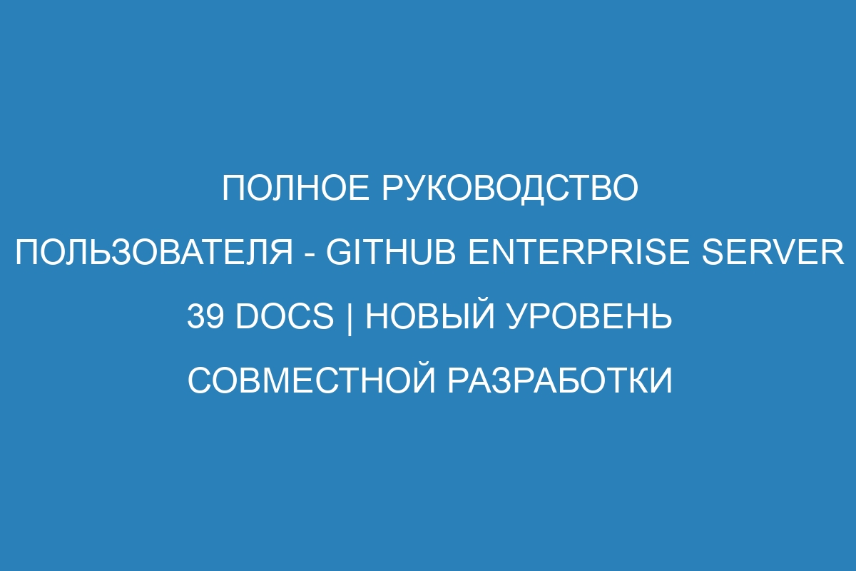 Полное руководство пользователя - GitHub Enterprise Server 39 Docs | Новый уровень совместной разработки