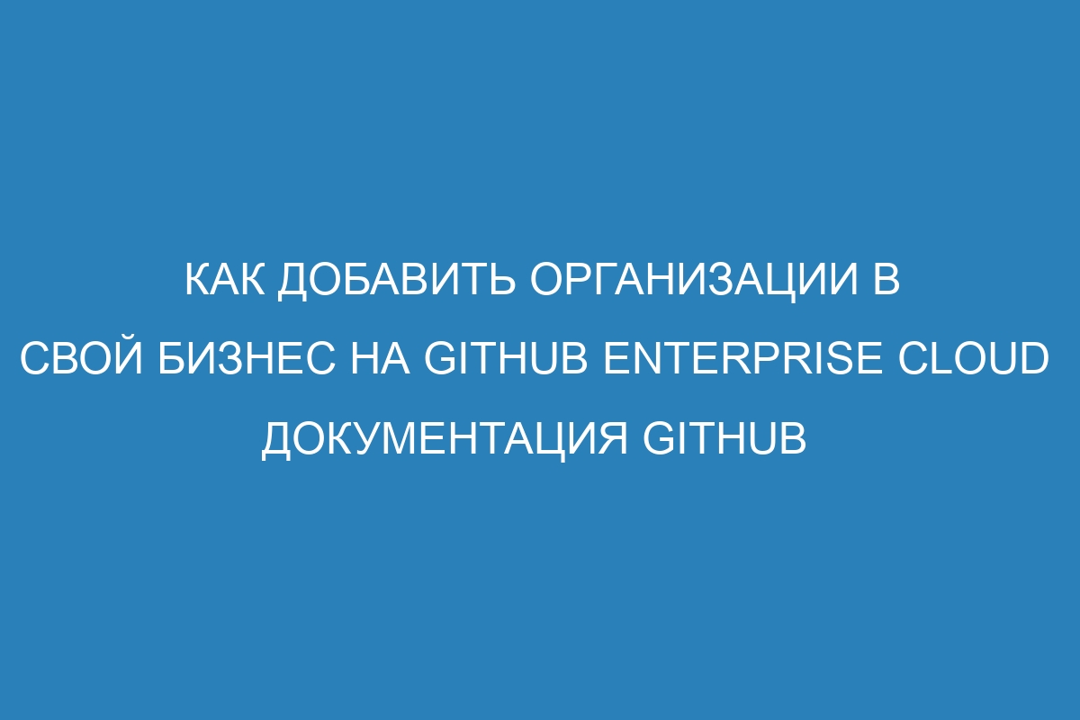 Как добавить организации в свой бизнес на GitHub Enterprise Cloud   Документация GitHub