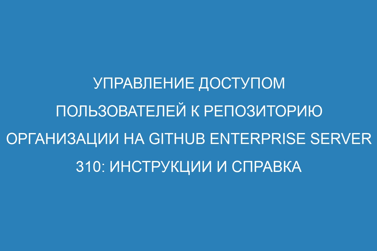 Управление доступом пользователей к репозиторию организации на GitHub Enterprise Server 310: инструкции и справка