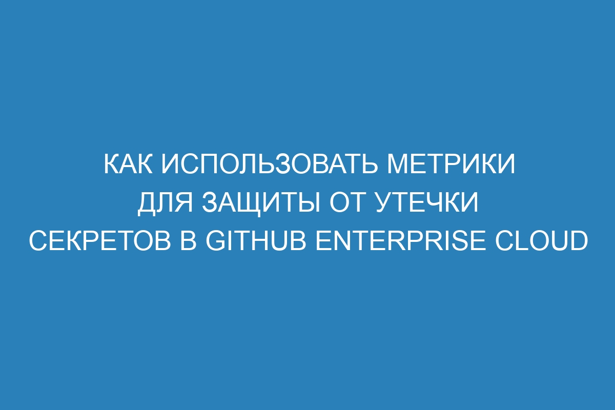 Как использовать метрики для защиты от утечки секретов в GitHub Enterprise Cloud