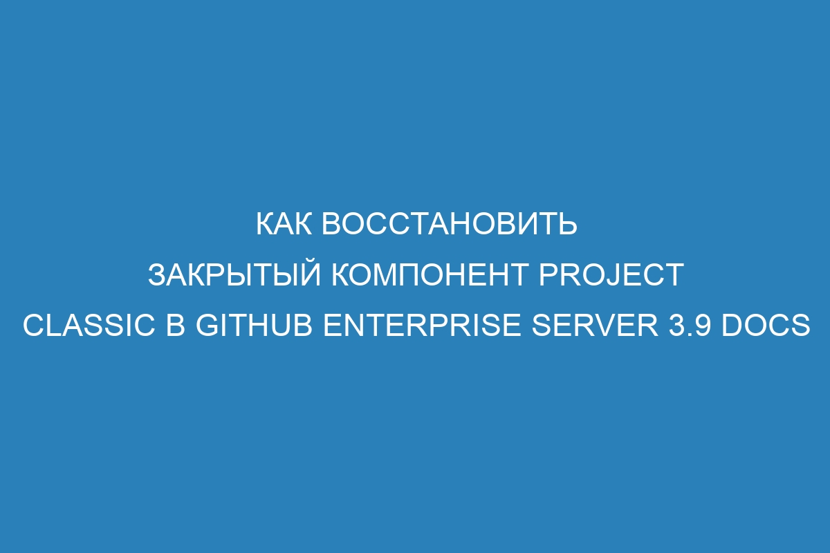 Как восстановить закрытый компонент Project Classic в GitHub Enterprise Server 3.9 Docs