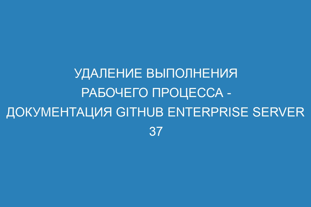 Удаление выполнения рабочего процесса - документация GitHub Enterprise Server 37