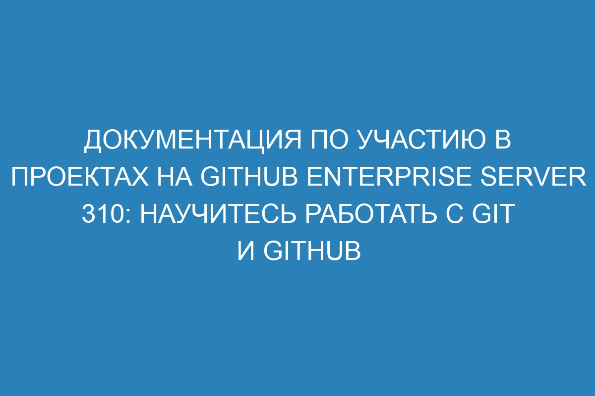 Документация по участию в проектах на GitHub Enterprise Server 310: научитесь работать с Git и GitHub