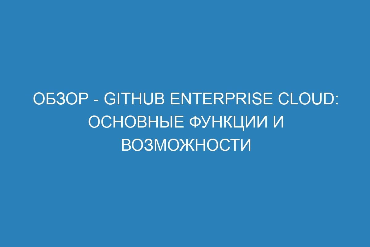 Обзор - GitHub Enterprise Cloud: основные функции и возможности