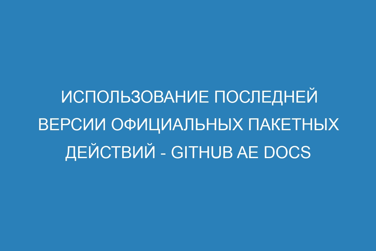 Использование последней версии официальных пакетных действий - GitHub AE Docs