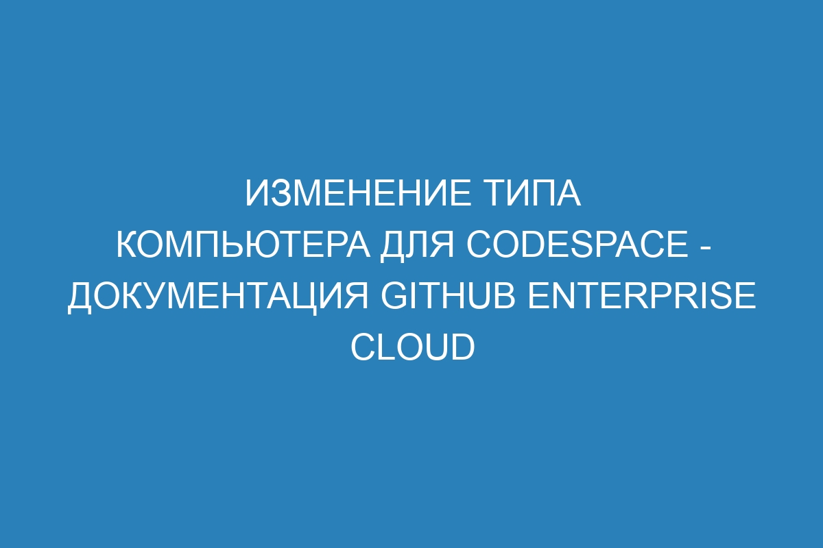 Изменение типа компьютера для codespace - документация GitHub Enterprise Cloud