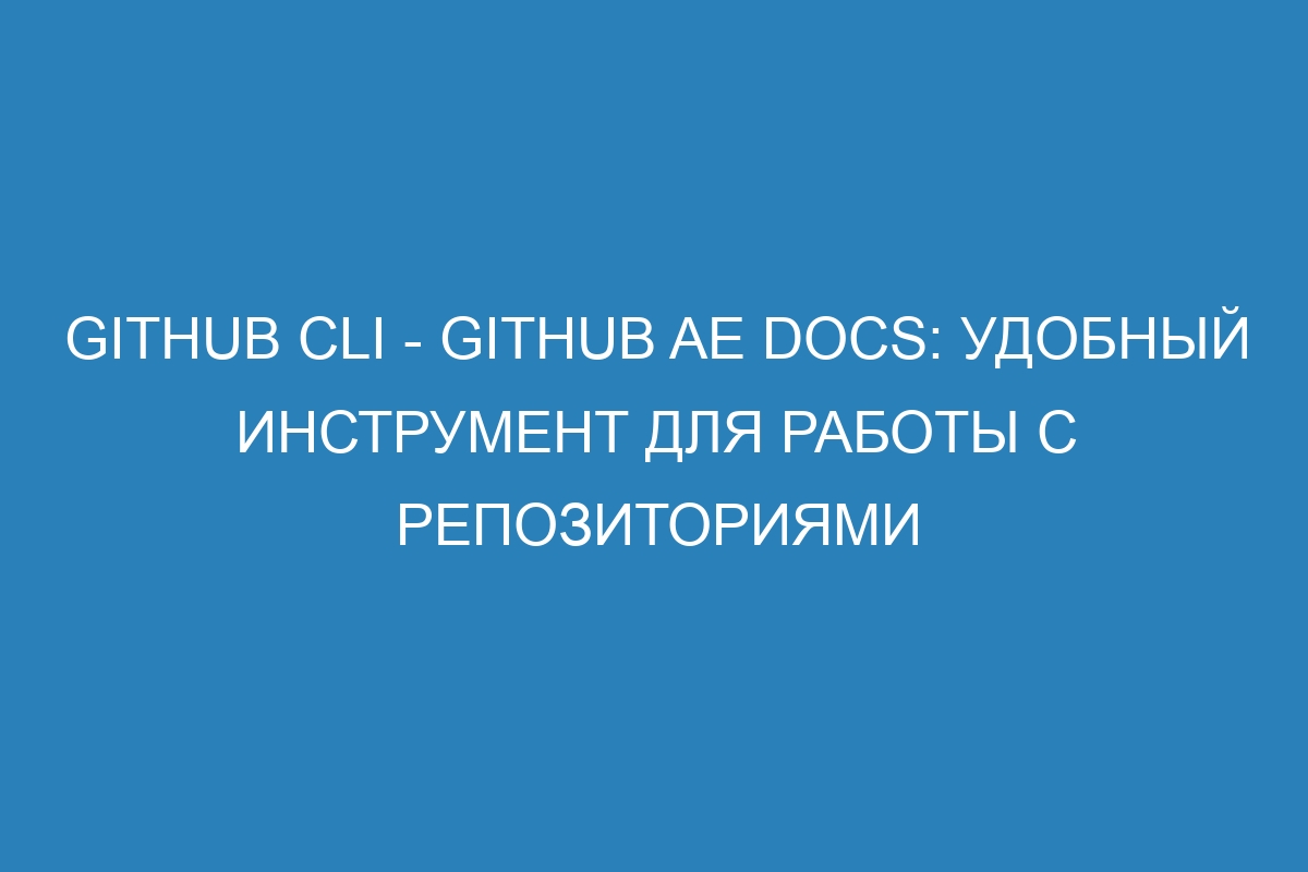 GitHub CLI - GitHub AE Docs: удобный инструмент для работы с репозиториями