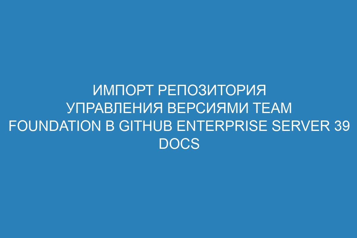 Импорт репозитория управления версиями Team Foundation в GitHub Enterprise Server 39 Docs