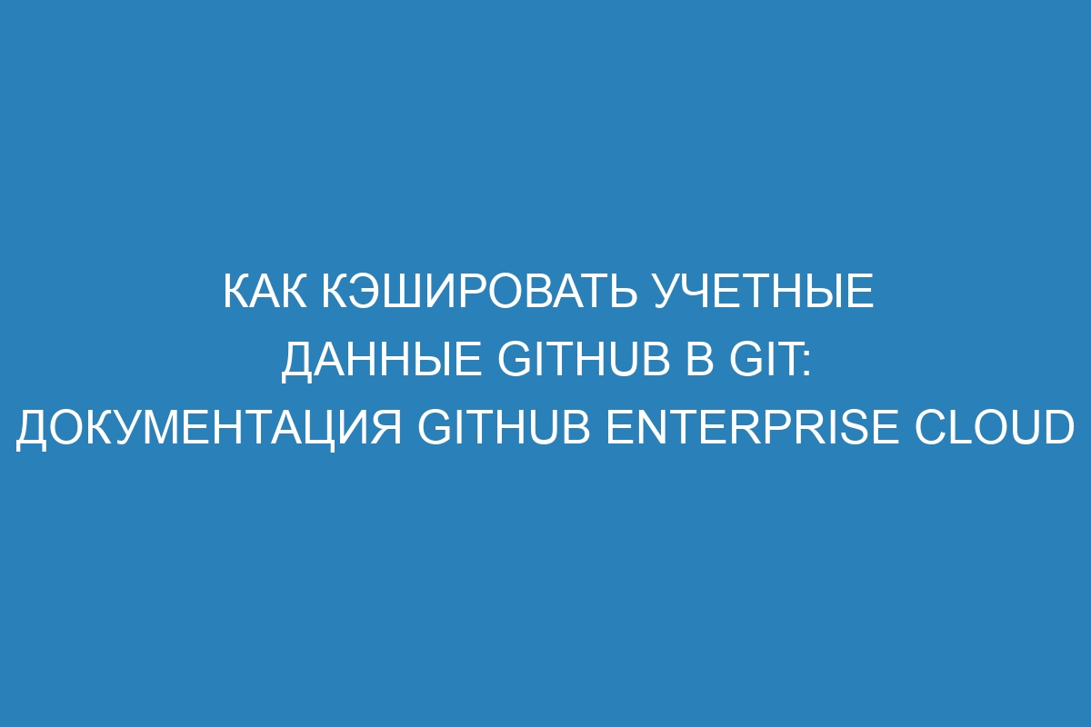 Как кэшировать учетные данные GitHub в Git: документация GitHub Enterprise Cloud