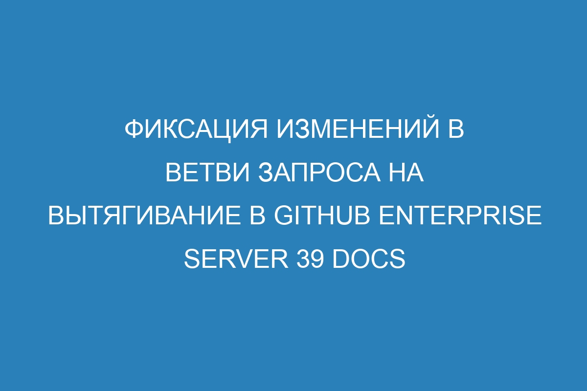 Фиксация изменений в ветви запроса на вытягивание в GitHub Enterprise Server 39 Docs