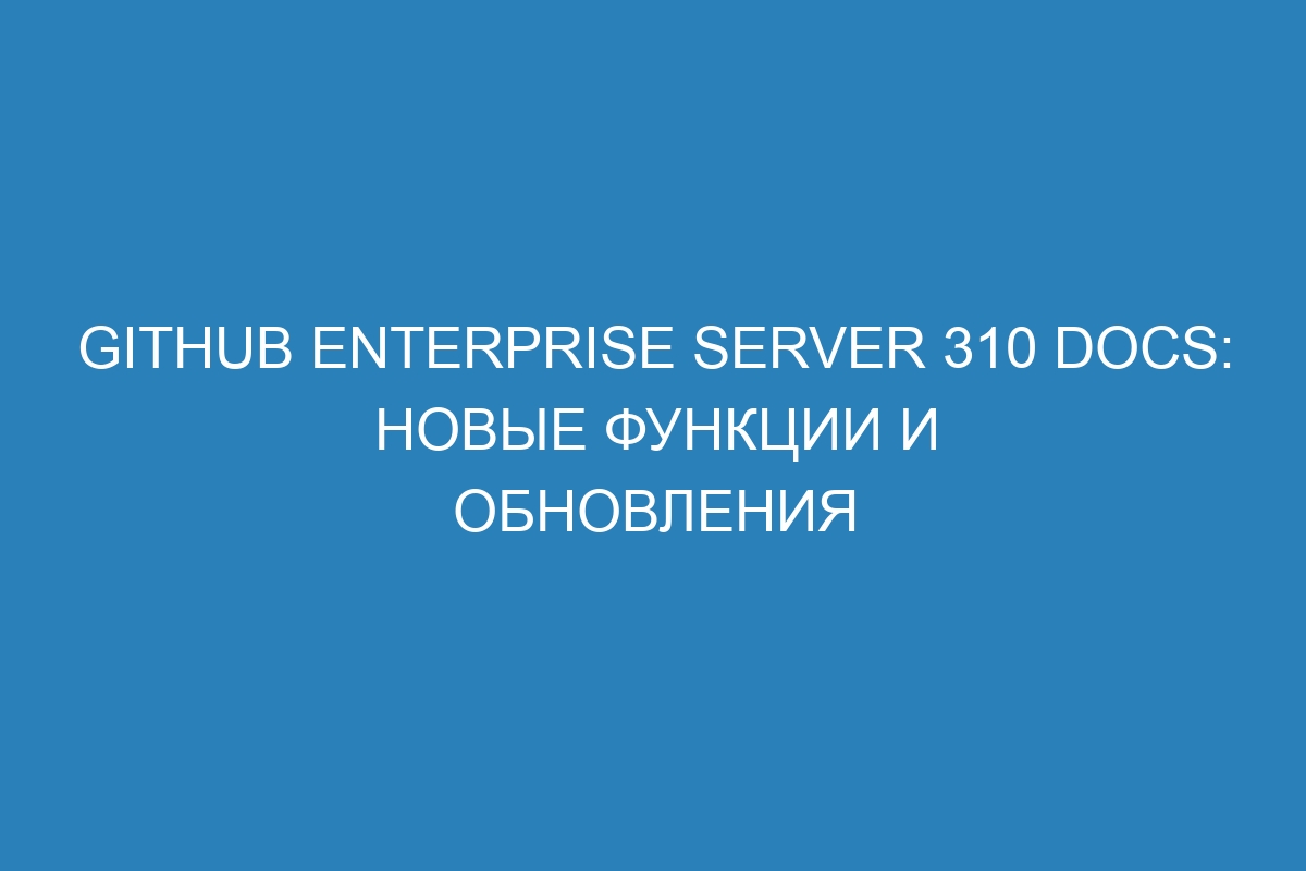 GitHub Enterprise Server 310 Docs: новые функции и обновления