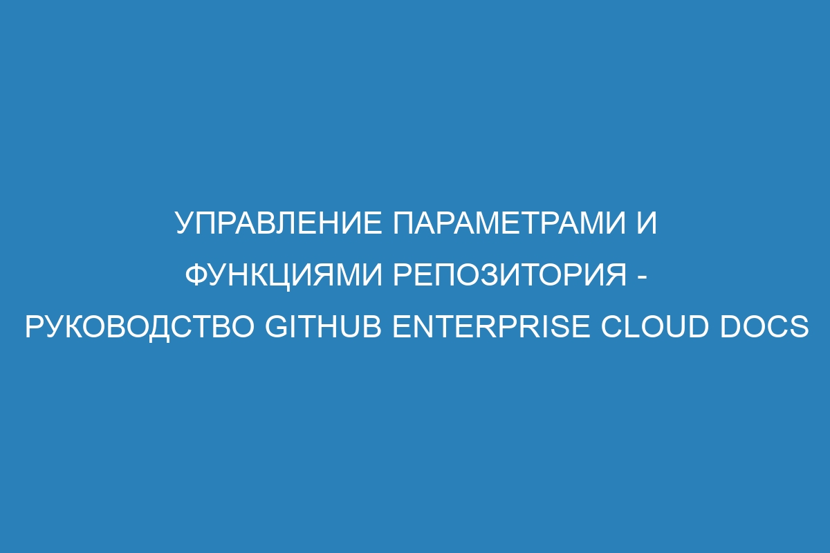 Управление параметрами и функциями репозитория - Руководство GitHub Enterprise Cloud Docs